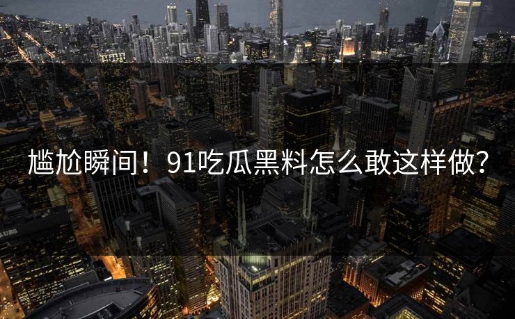 尴尬瞬间！91吃瓜黑料怎么敢这样做？