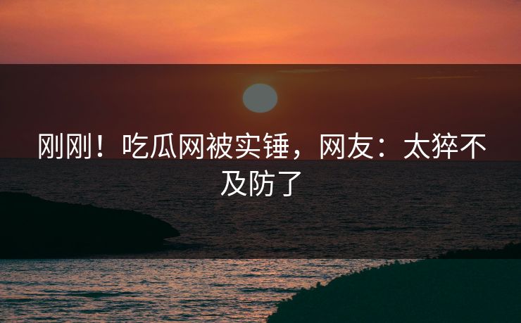 刚刚！吃瓜网被实锤，网友：太猝不及防了
