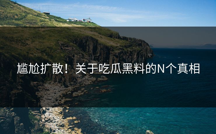 尴尬扩散！关于吃瓜黑料的N个真相
