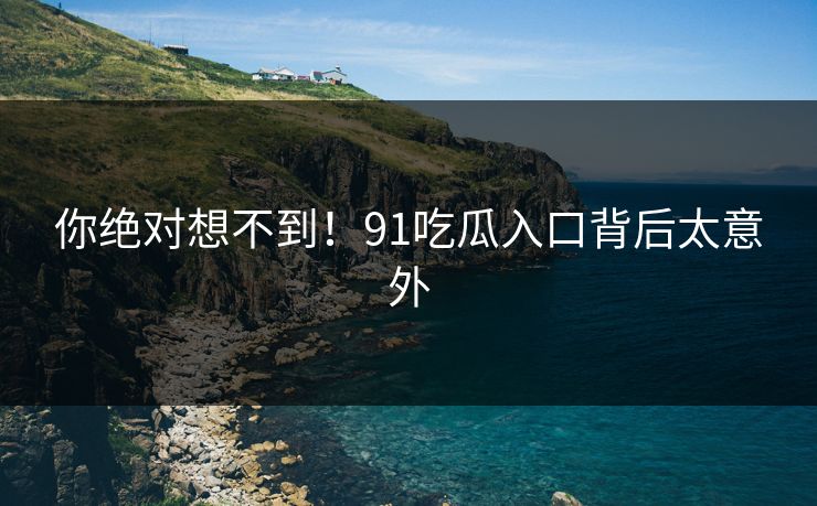 你绝对想不到！91吃瓜入口背后太意外