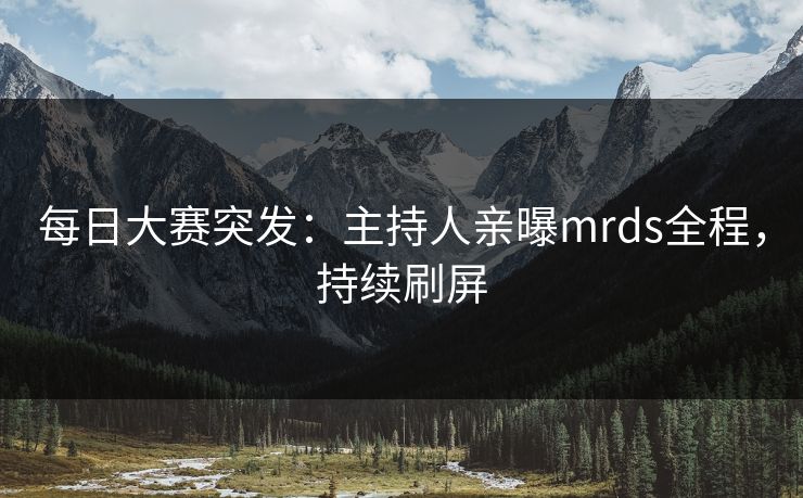 每日大赛突发：主持人亲曝mrds全程，持续刷屏