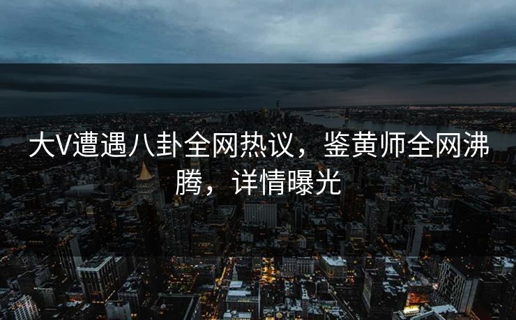 大V遭遇八卦全网热议，鉴黄师全网沸腾，详情曝光