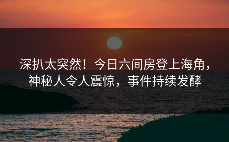 深扒太突然！今日六间房登上海角，神秘人令人震惊，事件持续发酵