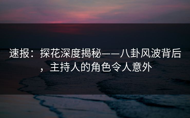速报：探花深度揭秘——八卦风波背后，主持人的角色令人意外
