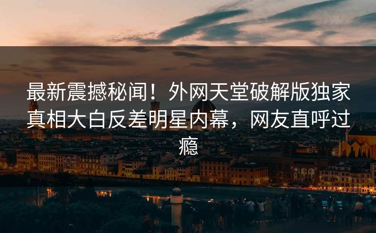 最新震撼秘闻！外网天堂破解版独家真相大白反差明星内幕，网友直呼过瘾