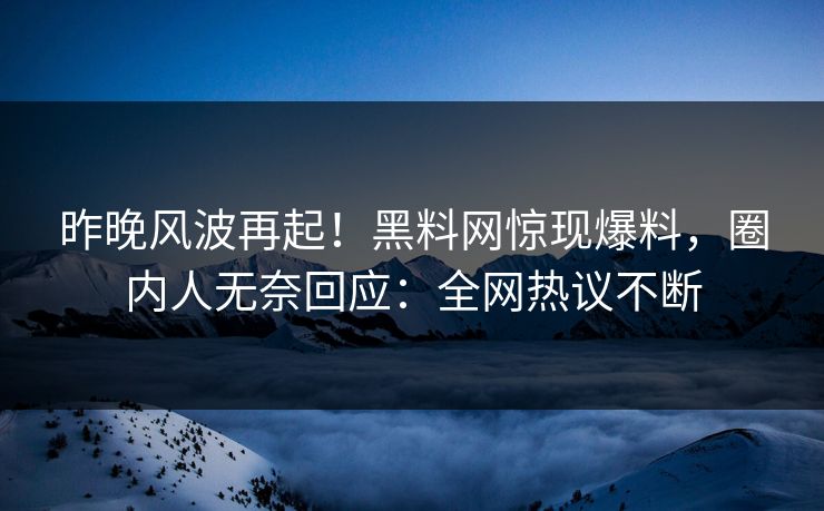 昨晚风波再起！黑料网惊现爆料，圈内人无奈回应：全网热议不断