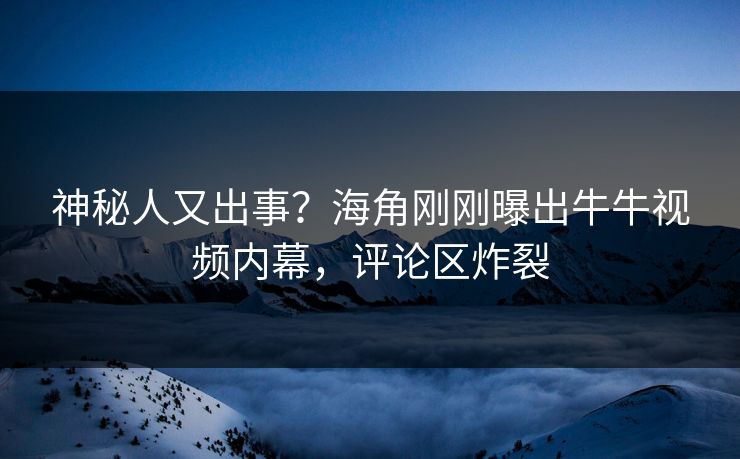 神秘人又出事？海角刚刚曝出牛牛视频内幕，评论区炸裂