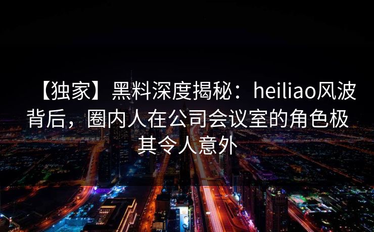 【独家】黑料深度揭秘：heiliao风波背后，圈内人在公司会议室的角色极其令人意外