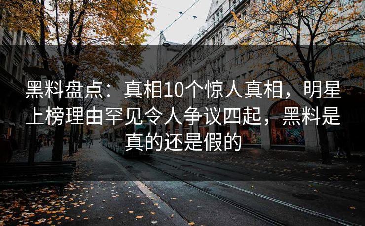 黑料盘点：真相10个惊人真相，明星上榜理由罕见令人争议四起，黑料是真的还是假的