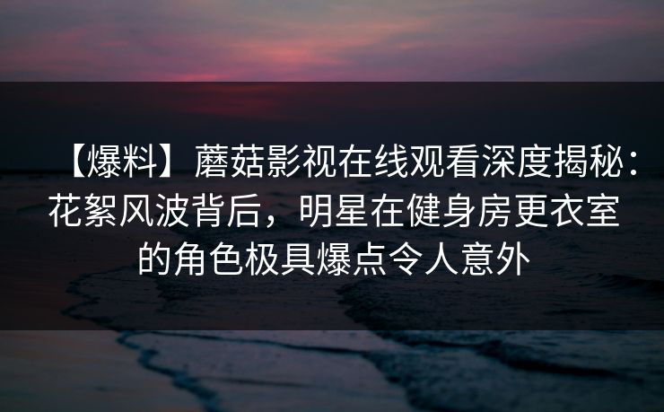 【爆料】蘑菇影视在线观看深度揭秘：花絮风波背后，明星在健身房更衣室的角色极具爆点令人意外