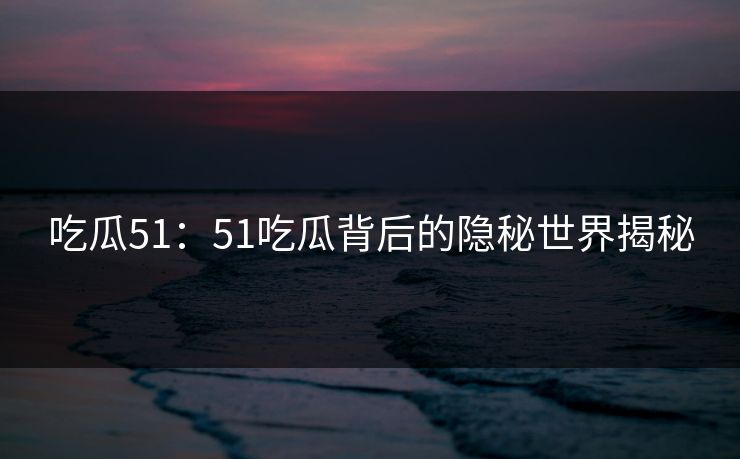 吃瓜51：51吃瓜背后的隐秘世界揭秘