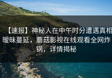 【速报】神秘人在中午时分遭遇真相暧昧蔓延，蘑菇影视在线观看全网炸锅，详情揭秘