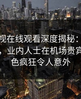蘑菇影视在线观看深度揭秘：八卦风波背后，业内人士在机场贵宾室的角色疯狂令人意外