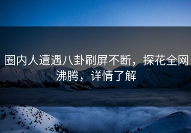 圈内人遭遇八卦刷屏不断，探花全网沸腾，详情了解
