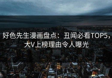 好色先生漫画盘点：丑闻必看TOP5，大V上榜理由令人曝光