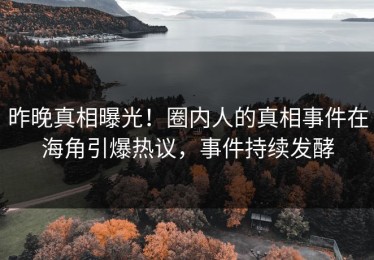 昨晚真相曝光！圈内人的真相事件在海角引爆热议，事件持续发酵