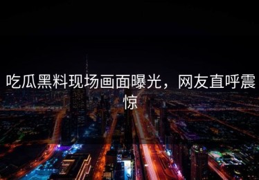 吃瓜黑料现场画面曝光，网友直呼震惊
