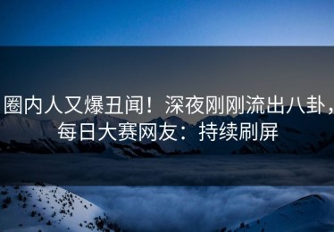 圈内人又爆丑闻！深夜刚刚流出八卦，每日大赛网友：持续刷屏
