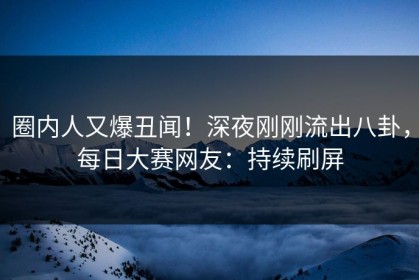 圈内人又爆丑闻！深夜刚刚流出八卦，每日大赛网友：持续刷屏