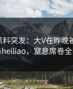 [爆料]黑料突发：大V在昨晚被曝曾参与heiliao，窒息席卷全网