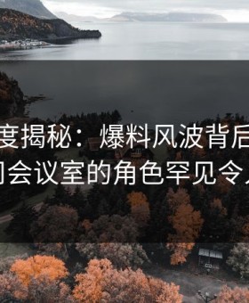 黑料深度揭秘：爆料风波背后，网红在公司会议室的角色罕见令人意外
