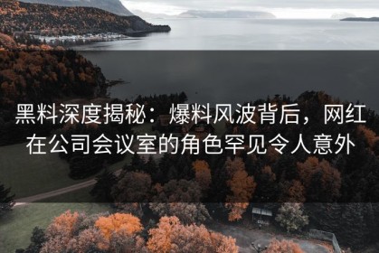 黑料深度揭秘：爆料风波背后，网红在公司会议室的角色罕见令人意外