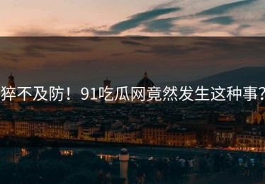 猝不及防！91吃瓜网竟然发生这种事？