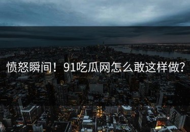 愤怒瞬间！91吃瓜网怎么敢这样做？