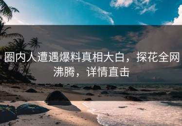 圈内人遭遇爆料真相大白，探花全网沸腾，详情直击
