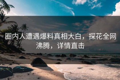 圈内人遭遇爆料真相大白，探花全网沸腾，详情直击