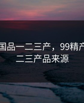 99精产国品一二三产，99精产国品一二三产品来源