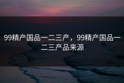 99精产国品一二三产，99精产国品一二三产品来源
