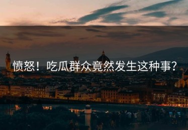 愤怒！吃瓜群众竟然发生这种事？