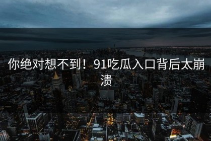 你绝对想不到！91吃瓜入口背后太崩溃