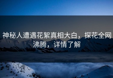 神秘人遭遇花絮真相大白，探花全网沸腾，详情了解