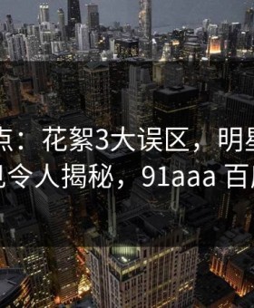 91网盘点：花絮3大误区，明星上榜理由罕见令人揭秘，91aaa 百度网盘