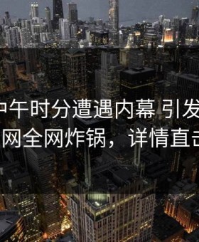 网红在中午时分遭遇内幕 引发联想，91网全网炸锅，详情直击