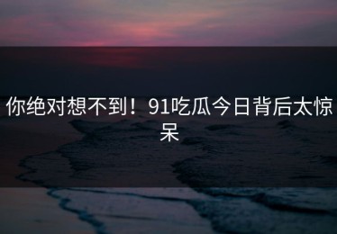 你绝对想不到！91吃瓜今日背后太惊呆