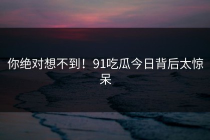 你绝对想不到！91吃瓜今日背后太惊呆
