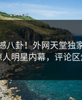 今晚震撼八卦！外网天堂独家全网炸裂惊人明星内幕，评论区炸了