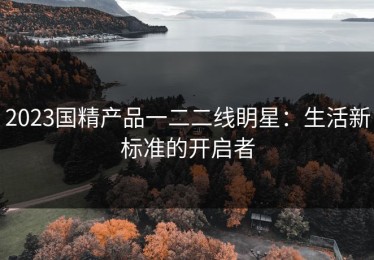 2023国精产品一二二线眀星：生活新标准的开启者