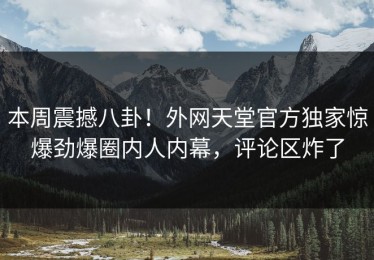 本周震撼八卦！外网天堂官方独家惊爆劲爆圈内人内幕，评论区炸了