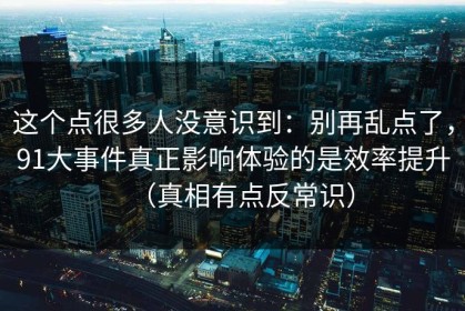 这个点很多人没意识到：别再乱点了，91大事件真正影响体验的是效率提升（真相有点反常识）