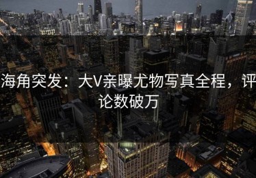 海角突发：大V亲曝尤物写真全程，评论数破万