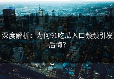 深度解析：为何91吃瓜入口频频引发后悔？