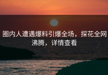 圈内人遭遇爆料引爆全场，探花全网沸腾，详情查看