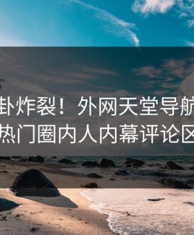 本周八卦炸裂！外网天堂导航探秘揭秘，热门圈内人内幕评论区炸了
