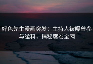 好色先生漫画突发：主持人被曝曾参与猛料，揭秘席卷全网