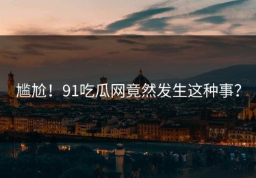 尴尬！91吃瓜网竟然发生这种事？