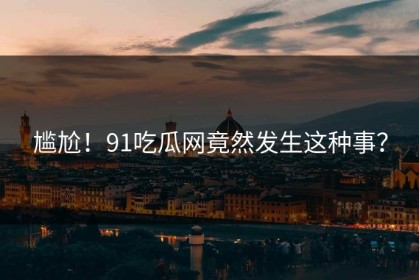 尴尬！91吃瓜网竟然发生这种事？